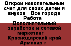 Открой накопительный счет для своих детей и внуков - Все города Работа » Дополнительный заработок и сетевой маркетинг   . Краснодарский край,Армавир г.